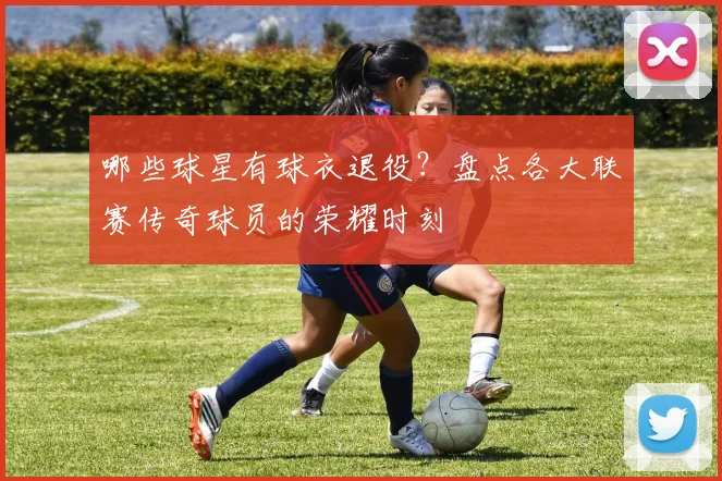 哪些球星有球衣退役？盘点各大联赛传奇球员的荣耀时刻