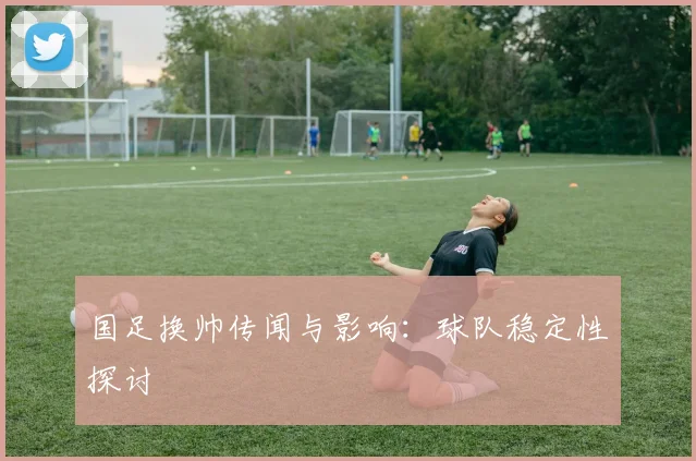 国足换帅传闻与影响：球队稳定性探讨