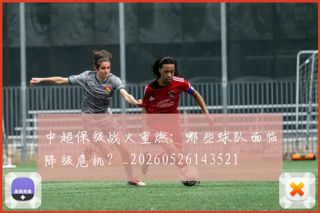 中超保级战火重燃：哪些球队面临降级危机？_20260526143521