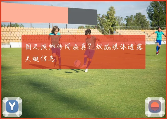国足换帅传闻成真？权威媒体透露关键信息