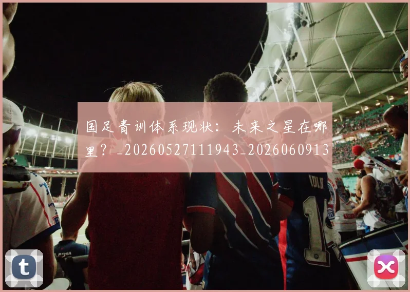 国足青训体系现状：未来之星在哪里？_20260527111943_20260609132402