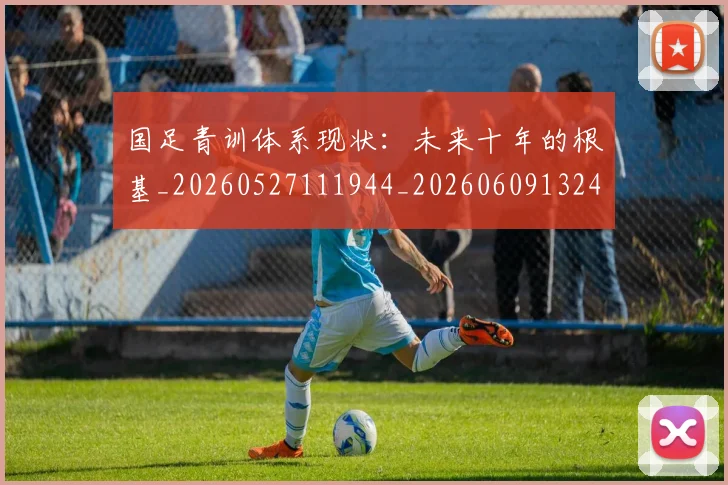 国足青训体系现状：未来十年的根基_20260527111944_20260609132402