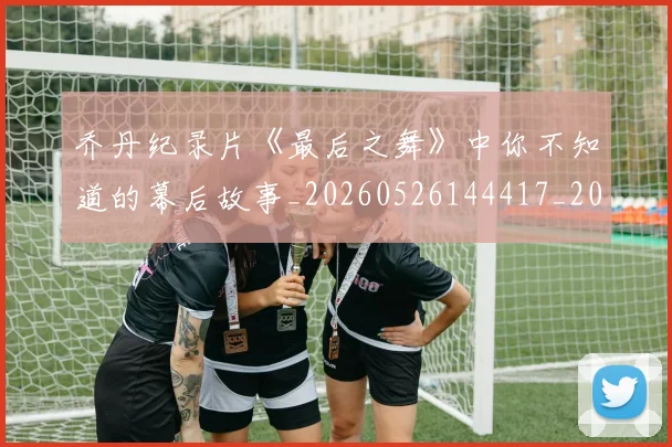 乔丹纪录片《最后之舞》中你不知道的幕后故事_20260526144417_20260608142430