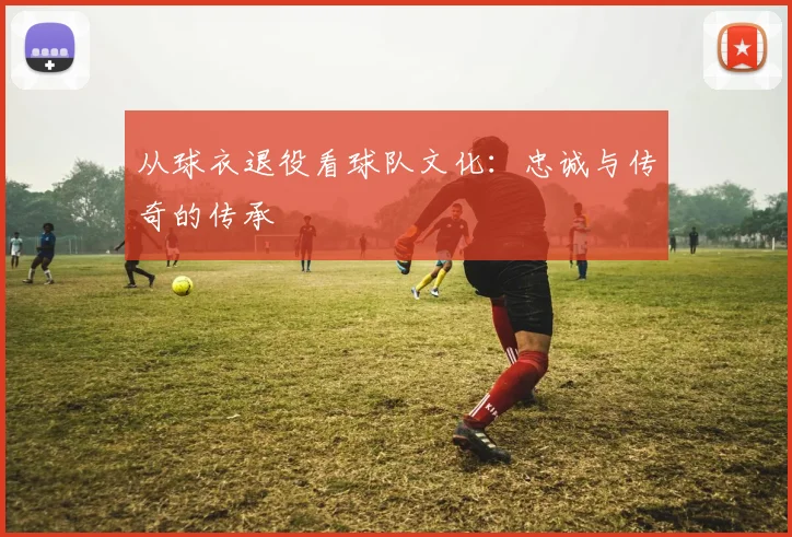 从球衣退役看球队文化：忠诚与传奇的传承