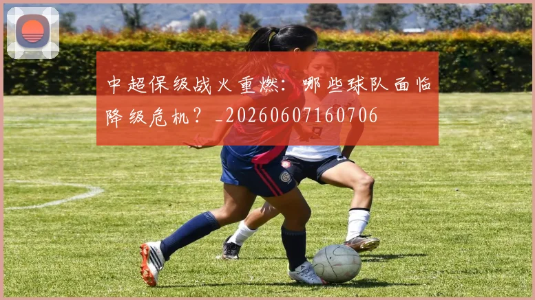 中超保级战火重燃：哪些球队面临降级危机？_20260607160706