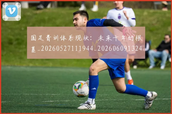 国足青训体系现状：未来十年的根基_20260527111944_20260609132402